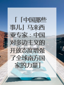 「中国那些事儿」马来西亚专家：中国对多边主义的开放态度增强了全球南方国家的力量