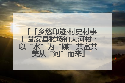 「乡愁印迹·村史村事」瓮安县猴场镇大河村：以“水”为“媒”共富共美从“河”而来