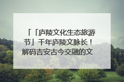 「庐陵文化生态旅游节」千年庐陵文脉长！解码吉安古今交融的文化图谱（图）
