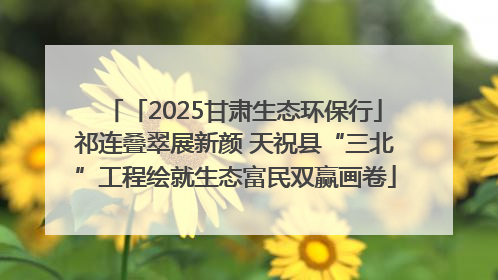 「2025甘肃生态环保行」祁连叠翠展新颜 天祝县“三北”工程绘就生态富民双赢画卷