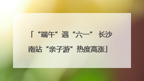 “端午”遇“六一” 长沙南站“亲子游”热度高涨