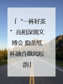 “一杯好茶”亮相深圳文博会 隐茶纸杯融合徽风皖韵