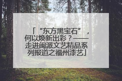 “东方黑宝石”，何以焕新出彩？——走进闽派文艺精品系列报道之福州漆艺