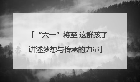 “六一”将至 这群孩子讲述梦想与传承的力量