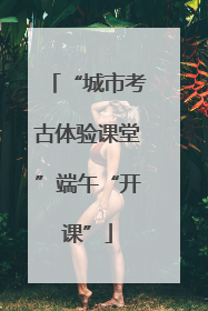 “城市考古体验课堂”端午“开课”