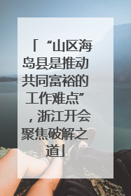 “山区海岛县是推动共同富裕的工作难点”，浙江开会聚焦破解之道