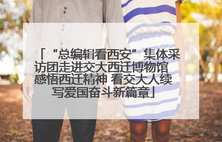 “总编辑看西安”集体采访团走进交大西迁博物馆 感悟西迁精神 看交大人续写爱国奋斗新篇章