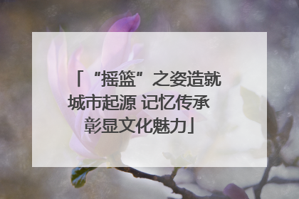 “摇篮”之姿造就城市起源 记忆传承彰显文化魅力