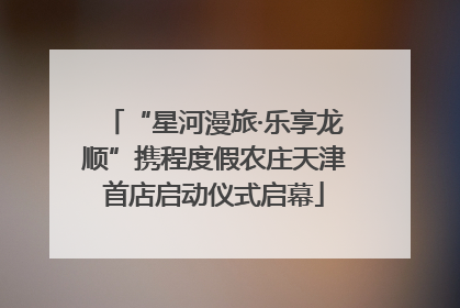 “星河漫旅·乐享龙顺”携程度假农庄天津首店启动仪式启幕