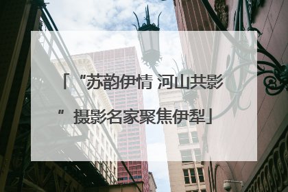 “苏韵伊情 河山共影”摄影名家聚焦伊犁