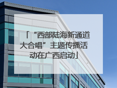 “西部陆海新通道大合唱”主题传播活动在广西启动