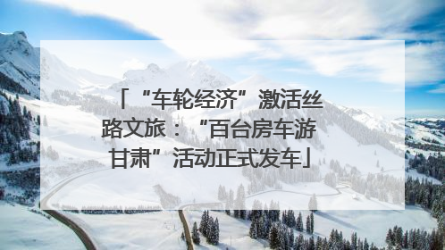 “车轮经济”激活丝路文旅：“百台房车游甘肃”活动正式发车