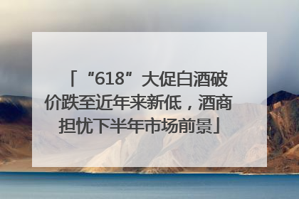 “618”大促白酒破价跌至近年来新低，酒商担忧下半年市场前景