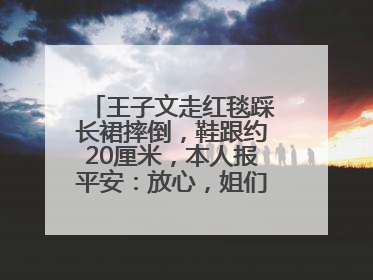 王子文走红毯踩长裙摔倒，鞋跟约20厘米，本人报平安：放心，姐们儿练过