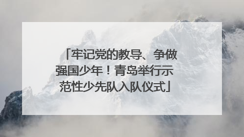 牢记党的教导、争做强国少年！青岛举行示范性少先队入队仪式