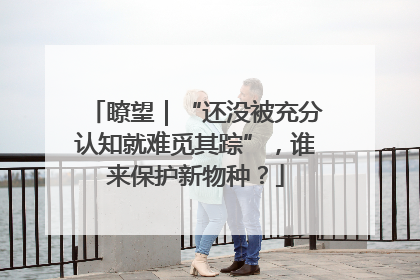 瞭望｜“还没被充分认知就难觅其踪”，谁来保护新物种？
