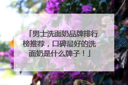 男士洗面奶品牌排行榜推荐，口碑最好的洗面奶是什么牌子！