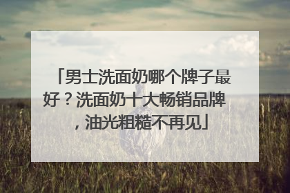 男士洗面奶哪个牌子最好？洗面奶十大畅销品牌，油光粗糙不再见
