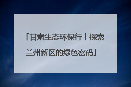 甘肃生态环保行丨探索兰州新区的绿色密码