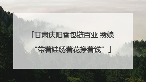 甘肃庆阳香包链百业 绣娘“带着娃绣着花挣着钱”
