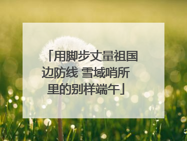 用脚步丈量祖国边防线 雪域哨所里的别样端午