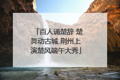 百人诵楚辞 楚舞动古城 荆州上演楚风端午大秀