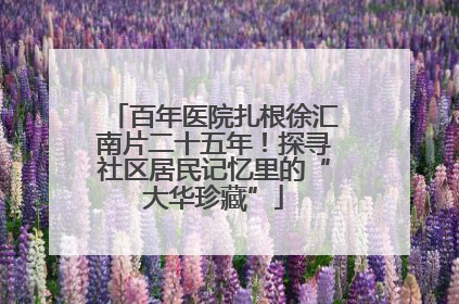 百年医院扎根徐汇南片二十五年！探寻社区居民记忆里的“大华珍藏”