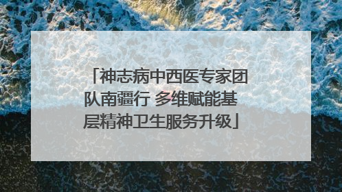 神志病中西医专家团队南疆行 多维赋能基层精神卫生服务升级