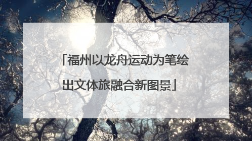 福州以龙舟运动为笔绘出文体旅融合新图景