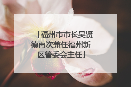 福州市市长吴贤德再次兼任福州新区管委会主任