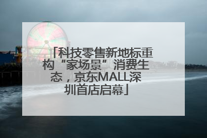 科技零售新地标重构“家场景”消费生态，京东MALL深圳首店启幕