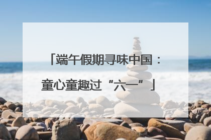 端午假期寻味中国：童心童趣过“六一”
