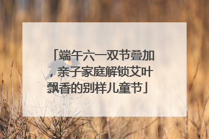 端午六一双节叠加，亲子家庭解锁艾叶飘香的别样儿童节