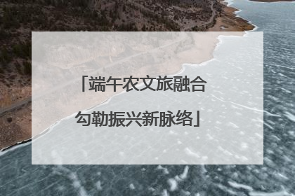 端午农文旅融合 勾勒振兴新脉络