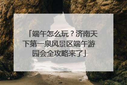 端午怎么玩？济南天下第一泉风景区端午游园会全攻略来了
