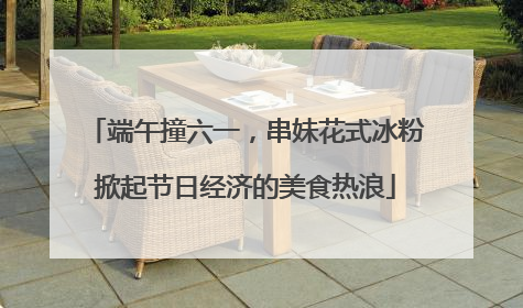 端午撞六一，串妹花式冰粉掀起节日经济的美食热浪