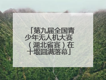第九届全国青少年无人机大赛（湖北省赛）在十堰圆满落幕