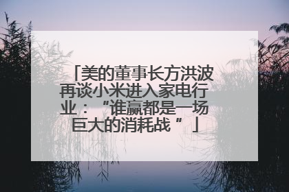 美的董事长方洪波再谈小米进入家电行业：“谁赢都是一场巨大的消耗战 ”