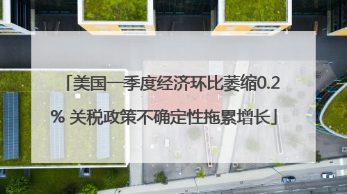 美国一季度经济环比萎缩0.2% 关税政策不确定性拖累增长