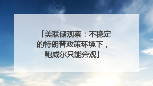 美联储观察：不稳定的特朗普政策环境下，鲍威尔只能旁观