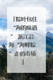 粽叶包住“海的味道” 浙江沿海“海鲜粽”走俏市场