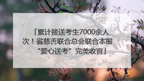 累计接送考生7000余人次！省慈善联合总会联合本报“爱心送考”完美收官