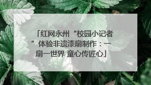 红网永州“校园小记者”体验非遗漆扇制作：一扇一世界 童心传匠心