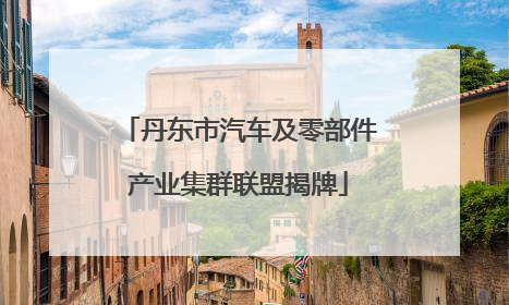丹东市汽车及零部件产业集群联盟揭牌