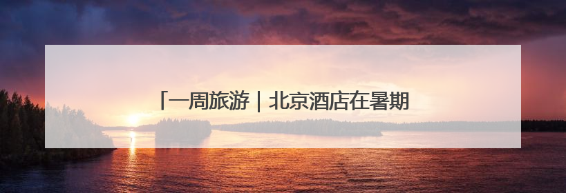 一周旅游｜北京酒店在暑期不得擅自提高预订单价格