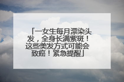 一女生每月漂染头发，全身长满紫斑！这些美发方式可能会致癌！紧急提醒