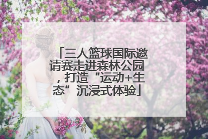 三人篮球国际邀请赛走进森林公园，打造“运动+生态”沉浸式体验