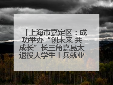 上海市嘉定区：成功举办“创未来 共成长”长三角嘉昆太退役大学生士兵就业创业论坛