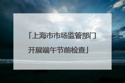 上海市市场监管部门开展端午节前检查