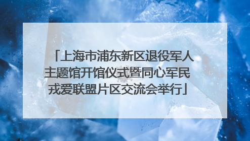上海市浦东新区退役军人主题馆开馆仪式暨同心军民戎爱联盟片区交流会举行